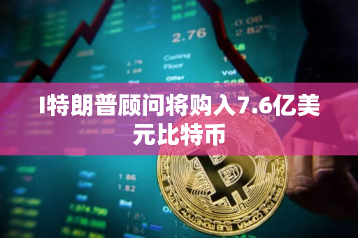I特朗普顾问将购入7.6亿美元比特币