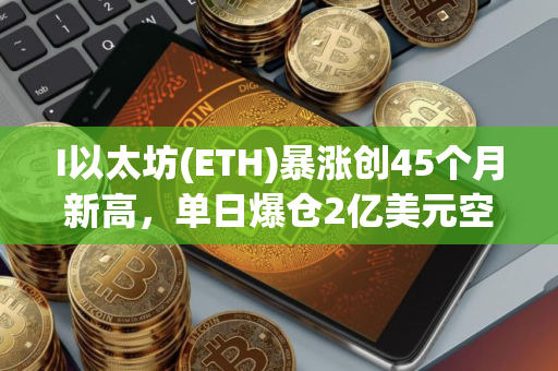 I以太坊(ETH)暴涨创45个月新高，单日爆仓2亿美元空头