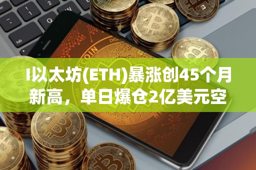 I以太坊(ETH)暴涨创45个月新高，单日爆仓2亿美元空头