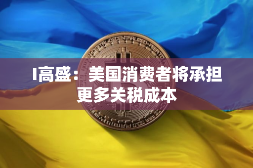 I高盛:美国消费者将承担更多关税成本 I高盛:美国消费者将承担更多关税成本