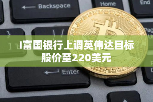I富国银行上调英伟达目标股价至220美元