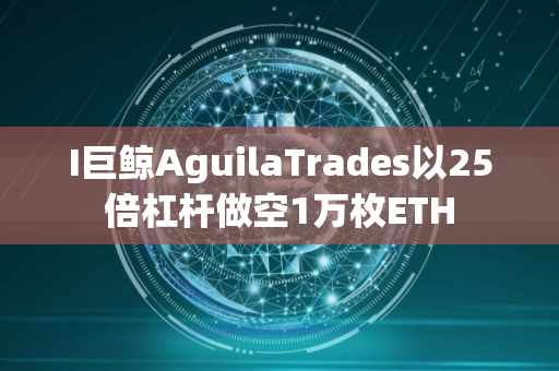 I巨鲸AguilaTrades以25倍杠杆做空1万枚ETH