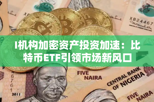 I机构加密资产投资加速:比特币ETF引领市场新风口 I机构加密资产投资加速:比特币ETF引领市场新风口