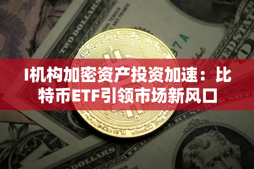 I机构加密资产投资加速：比特币ETF引领市场新风口