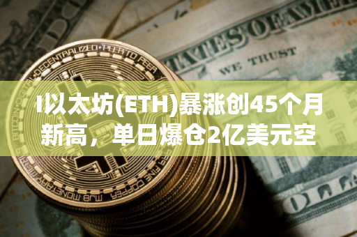 I以太坊(ETH)暴涨创45个月新高，单日爆仓2亿美元空头