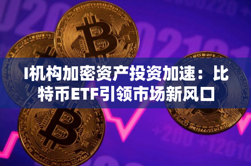 I机构加密资产投资加速：比特币ETF引领市场新风口