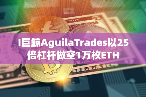 I巨鲸AguilaTrades以25倍杠杆做空1万枚ETH