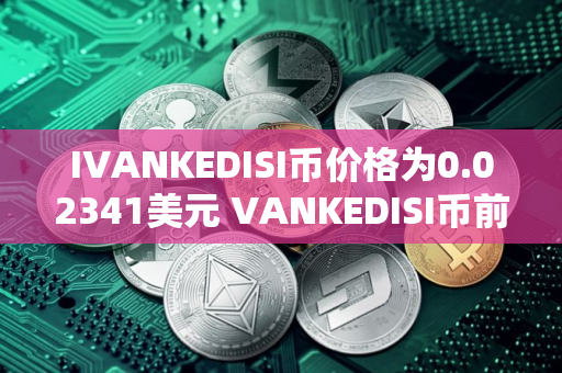 IVANKEDISI币价格为0.02341美元 VANKEDISI币前景怎么样