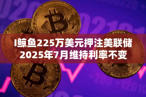 I鲸鱼225万美元押注美联储2025年7月维持利率不变