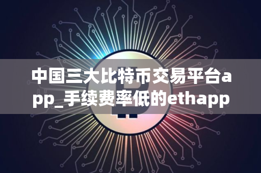 中国三大比特币交易平台app_手续费率低的ethapp榜单一览