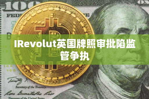 IRevolut英国牌照审批陷监管争执 IRevolut英国牌照审批陷监管争执
