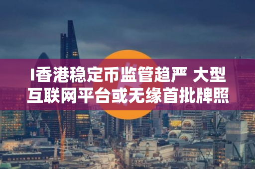 I香港稳定币监管趋严 大型互联网平台或无缘首批牌照