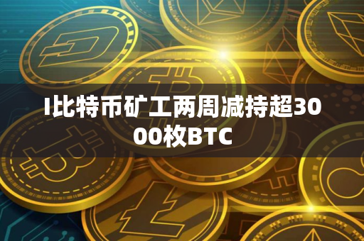 I比特币矿工两周减持超3000枚BTC