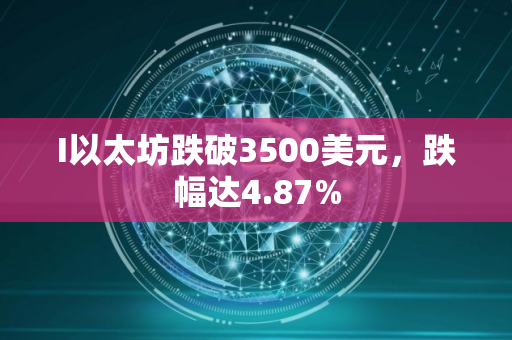 I以太坊跌破3500美元，跌幅达4.87%