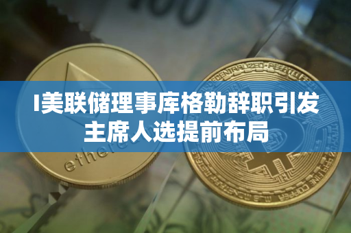 I美联储理事库格勒辞职引发主席人选提前布局