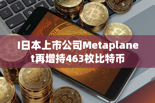 I日本上市公司Metaplanet再增持463枚比特币 I日本上市公司Metaplanet再增持463枚比特币