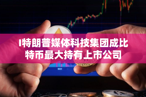 I特朗普媒体科技集团成比特币最大持有上市公司