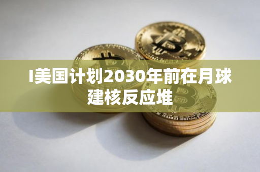 I美国计划2030年前在月球建核反应堆