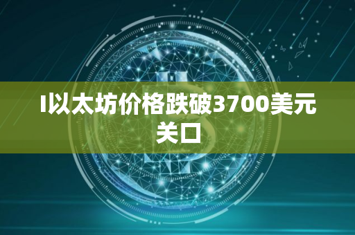 I以太坊价格跌破3700美元关口