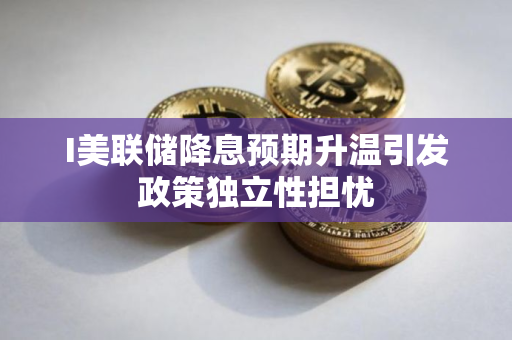 I美联储降息预期升温引发政策独立性担忧