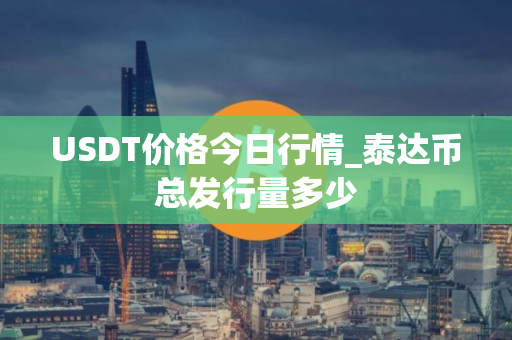 USDT价格今日行情_泰达币总发行量多少 USDT价格今日行情_泰达币总发行量多少