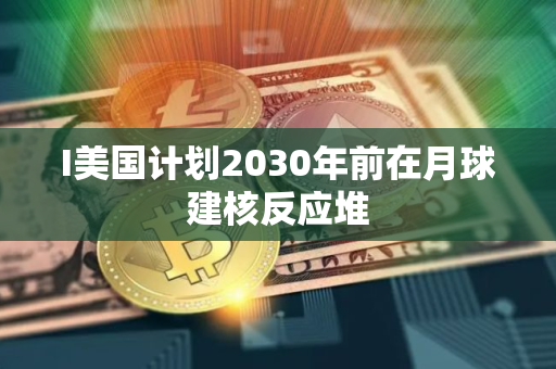 I美国计划2030年前在月球建核反应堆