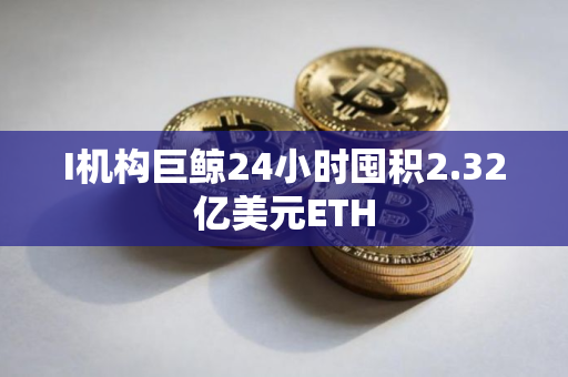 I机构巨鲸24小时囤积2.32亿美元ETH
