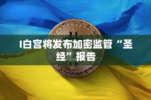 I白宫将发布加密监管“圣经”报告