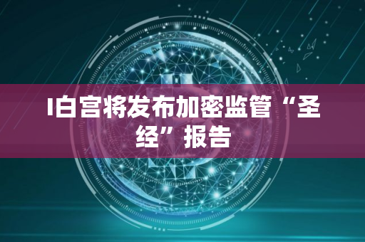 I白宫将发布加密监管“圣经”报告
