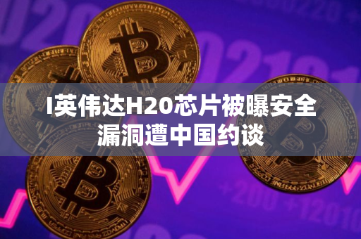 I英伟达H20芯片被曝安全漏洞遭中国约谈