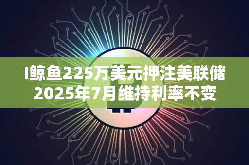I鲸鱼225万美元押注美联储2025年7月维持利率不变