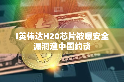 I英伟达H20芯片被曝安全漏洞遭中国约谈