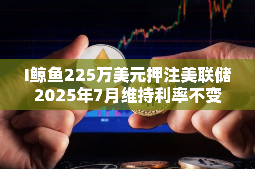 I鲸鱼225万美元押注美联储2025年7月维持利率不变