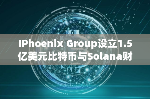 IPhoenix Group设立1.5亿美元比特币与Solana财库
