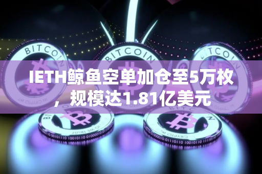 IETH鲸鱼空单加仓至5万枚，规模达1.81亿美元