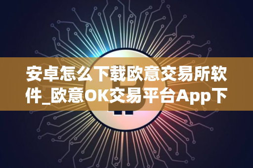 安卓怎么下载欧意交易所软件_欧意OK交易平台App下载教程