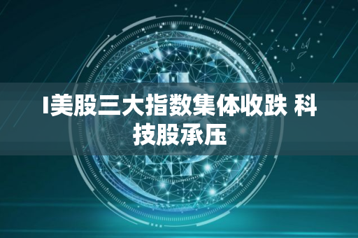 I美股三大指数集体收跌 科技股承压 I美股三大指数集体收跌 科技股承压