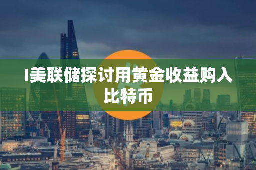 I美联储探讨用黄金收益购入比特币