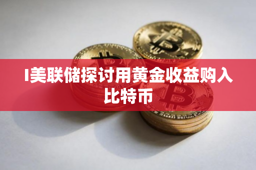 I美联储探讨用黄金收益购入比特币