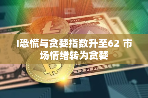 I恐慌与贪婪指数升至62 市场情绪转为贪婪