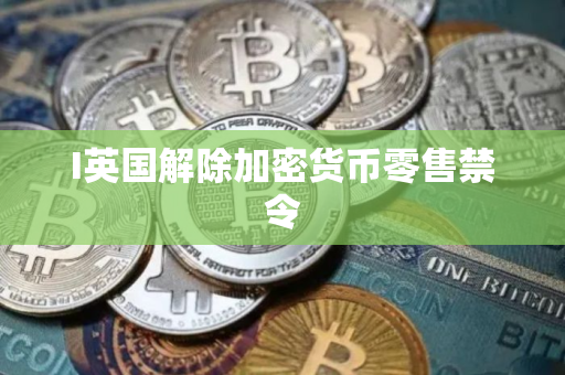 I英国解除加密货币零售禁令