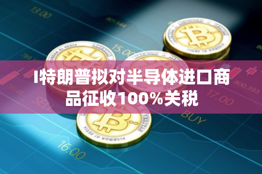 I特朗普拟对半导体进口商品征收100%关税 I特朗普拟对半导体进口商品征收100%关税
