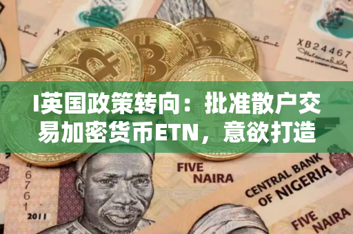 I英国政策转向：批准散户交易加密货币ETN，意欲打造加密枢纽