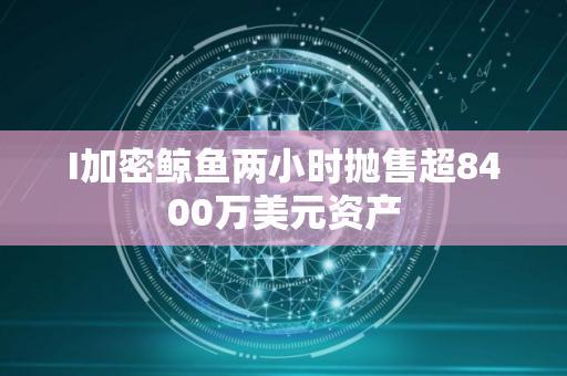 I加密鲸鱼两小时抛售超8400万美元资产
