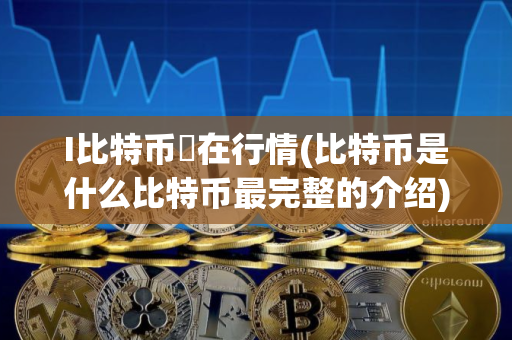 I比特币玌在行情(比特币是什么比特币最完整的介绍)
