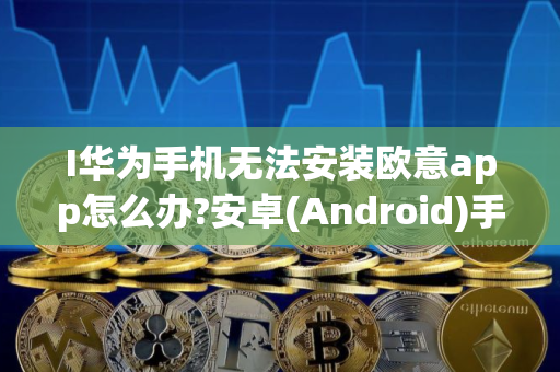 I华为手机无法安装欧意app怎么办?安卓(Android)手机下载欧易App常见问题