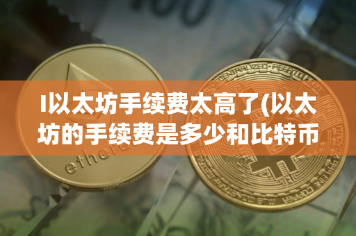 I以太坊手续费太高了(以太坊的手续费是多少和比特币相比高还是低可以介绍一下吗)