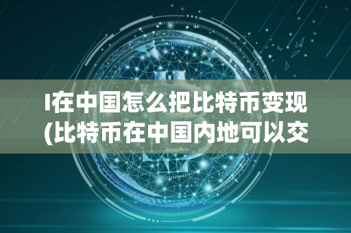 I在中国怎么把比特币变现(比特币在中国内地可以交易使用吗在哪里可以交易是否合法)