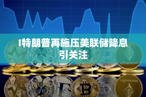 I特朗普再施压美联储降息引关注