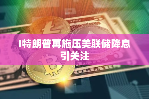 I特朗普再施压美联储降息引关注